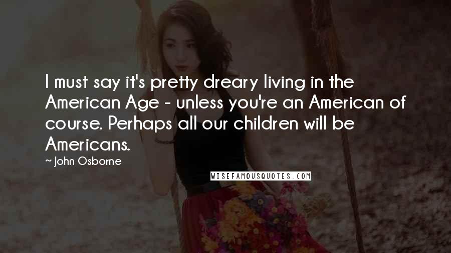 John Osborne Quotes: I must say it's pretty dreary living in the American Age - unless you're an American of course. Perhaps all our children will be Americans.