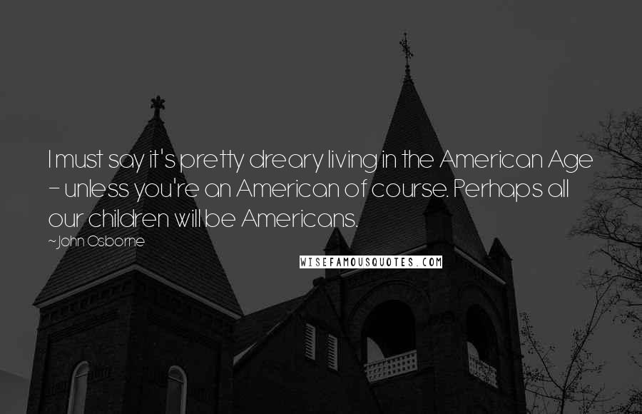 John Osborne Quotes: I must say it's pretty dreary living in the American Age - unless you're an American of course. Perhaps all our children will be Americans.