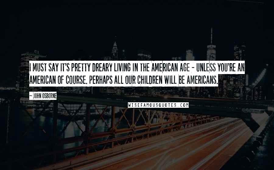 John Osborne Quotes: I must say it's pretty dreary living in the American Age - unless you're an American of course. Perhaps all our children will be Americans.