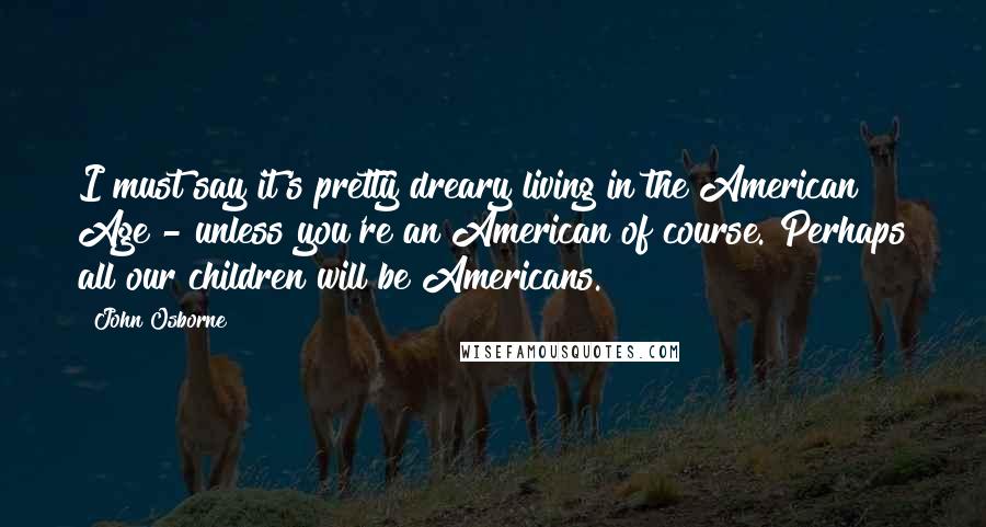 John Osborne Quotes: I must say it's pretty dreary living in the American Age - unless you're an American of course. Perhaps all our children will be Americans.