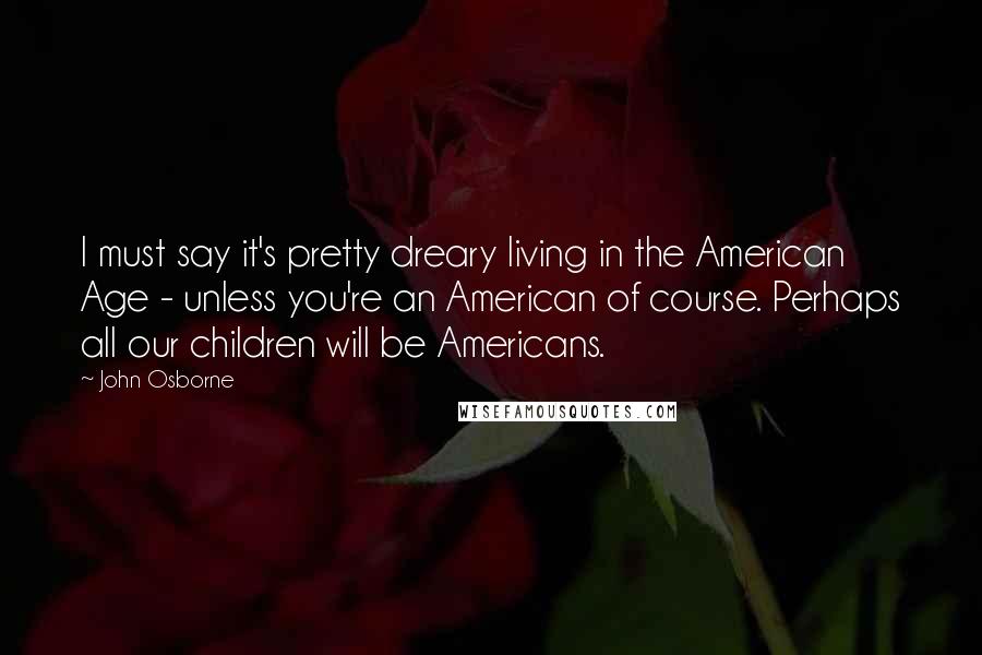 John Osborne Quotes: I must say it's pretty dreary living in the American Age - unless you're an American of course. Perhaps all our children will be Americans.