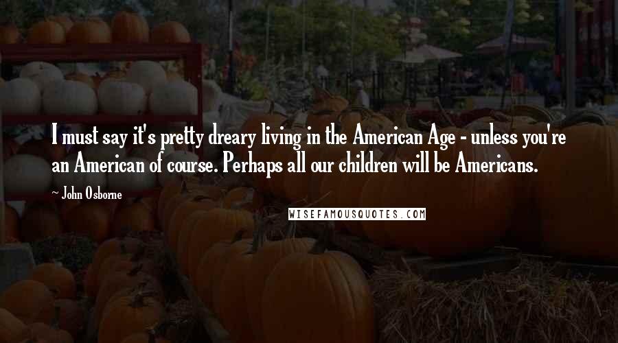 John Osborne Quotes: I must say it's pretty dreary living in the American Age - unless you're an American of course. Perhaps all our children will be Americans.