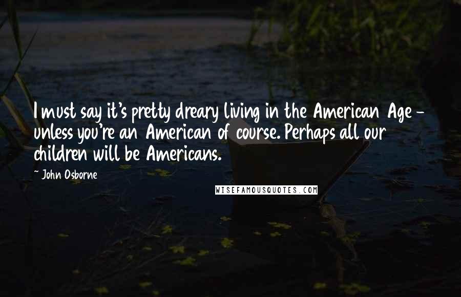 John Osborne Quotes: I must say it's pretty dreary living in the American Age - unless you're an American of course. Perhaps all our children will be Americans.
