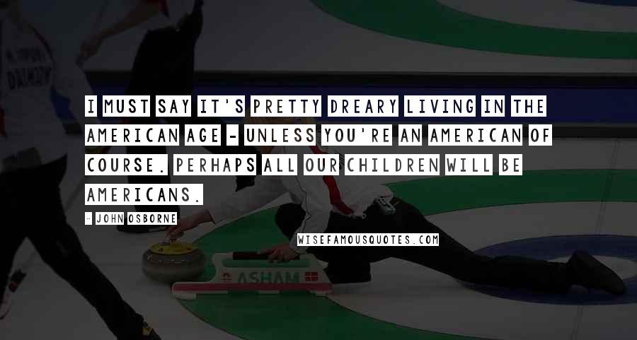 John Osborne Quotes: I must say it's pretty dreary living in the American Age - unless you're an American of course. Perhaps all our children will be Americans.