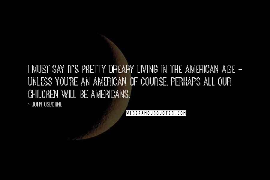 John Osborne Quotes: I must say it's pretty dreary living in the American Age - unless you're an American of course. Perhaps all our children will be Americans.