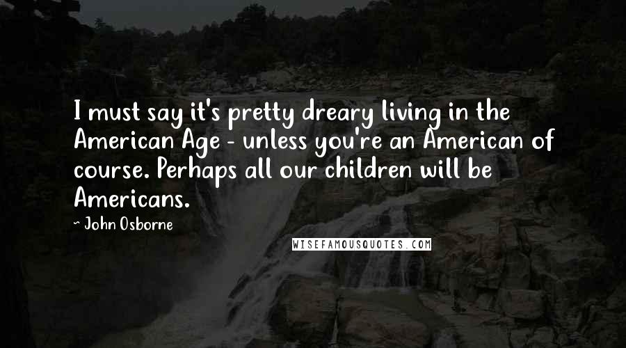 John Osborne Quotes: I must say it's pretty dreary living in the American Age - unless you're an American of course. Perhaps all our children will be Americans.