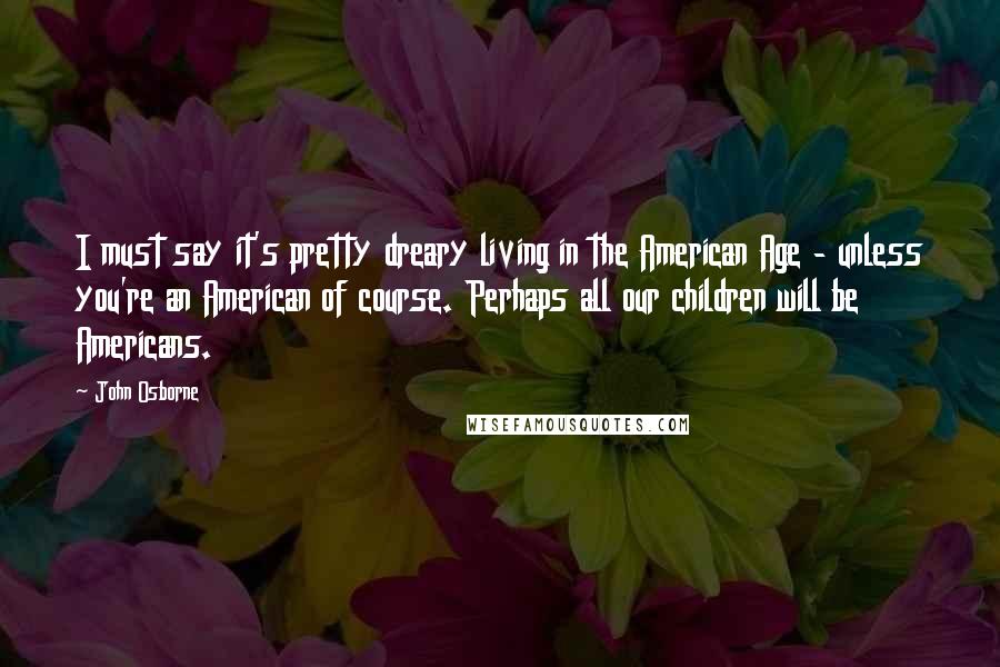 John Osborne Quotes: I must say it's pretty dreary living in the American Age - unless you're an American of course. Perhaps all our children will be Americans.