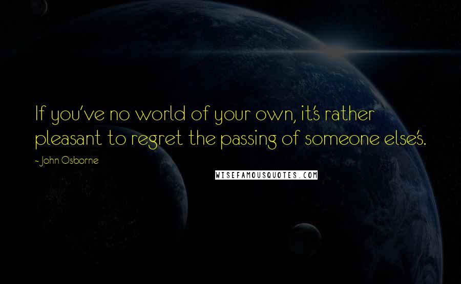 John Osborne Quotes: If you've no world of your own, it's rather pleasant to regret the passing of someone else's.