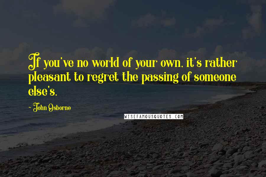 John Osborne Quotes: If you've no world of your own, it's rather pleasant to regret the passing of someone else's.