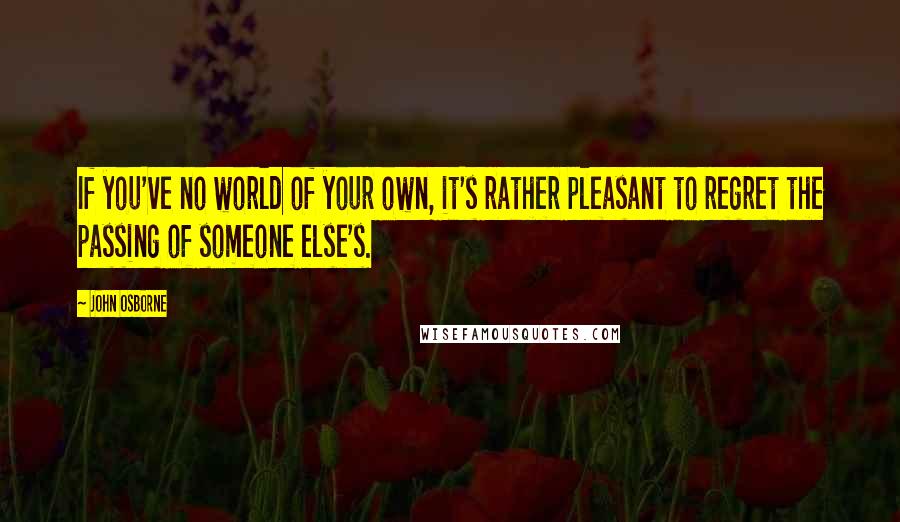 John Osborne Quotes: If you've no world of your own, it's rather pleasant to regret the passing of someone else's.