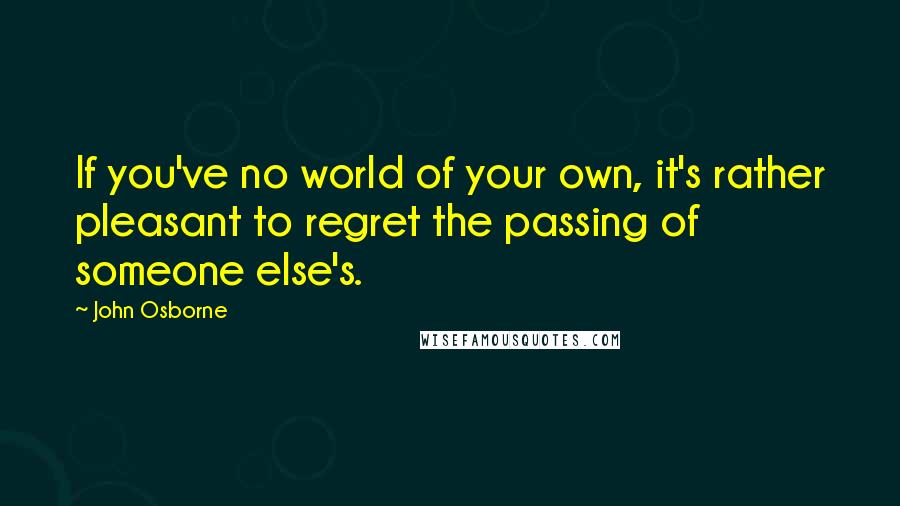 John Osborne Quotes: If you've no world of your own, it's rather pleasant to regret the passing of someone else's.