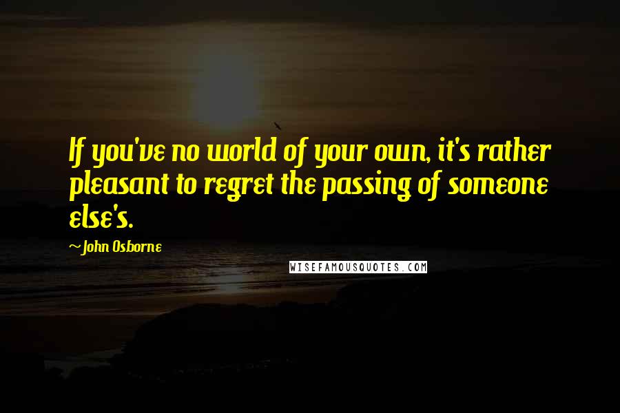 John Osborne Quotes: If you've no world of your own, it's rather pleasant to regret the passing of someone else's.