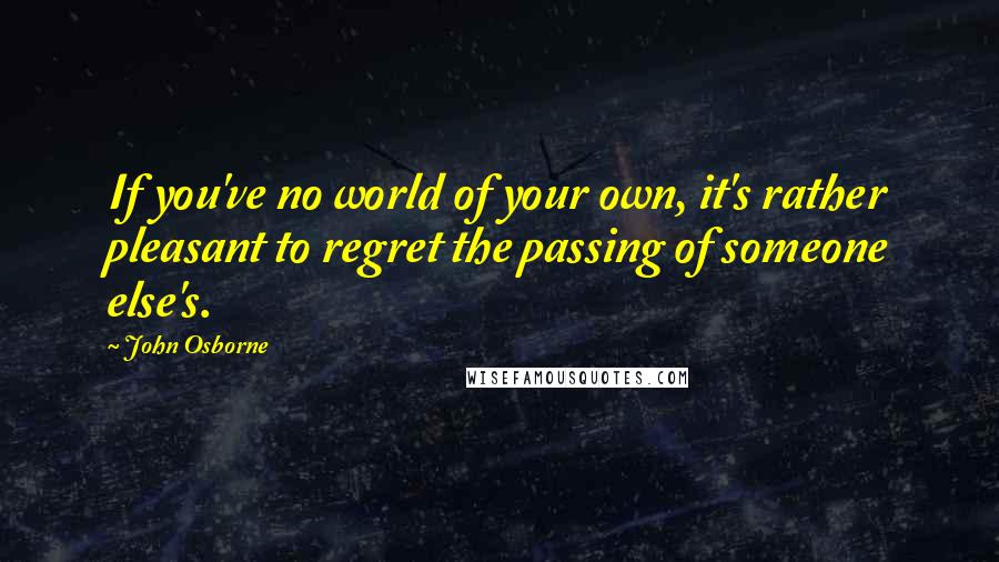 John Osborne Quotes: If you've no world of your own, it's rather pleasant to regret the passing of someone else's.