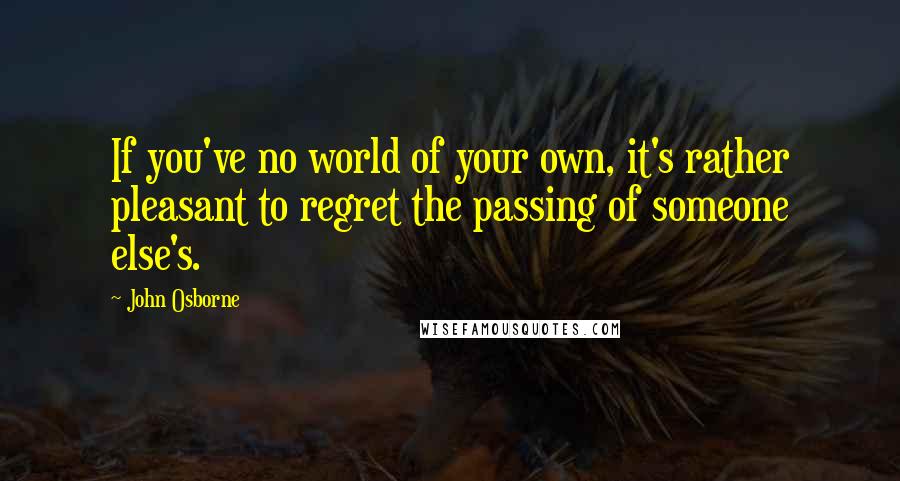 John Osborne Quotes: If you've no world of your own, it's rather pleasant to regret the passing of someone else's.