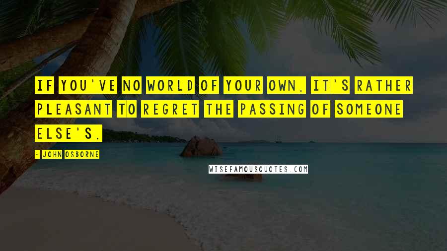 John Osborne Quotes: If you've no world of your own, it's rather pleasant to regret the passing of someone else's.