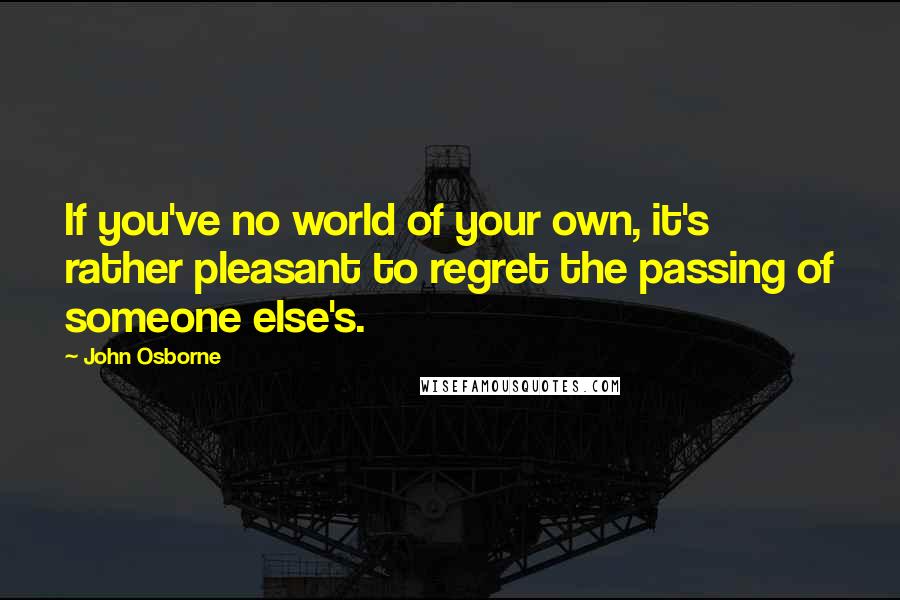 John Osborne Quotes: If you've no world of your own, it's rather pleasant to regret the passing of someone else's.