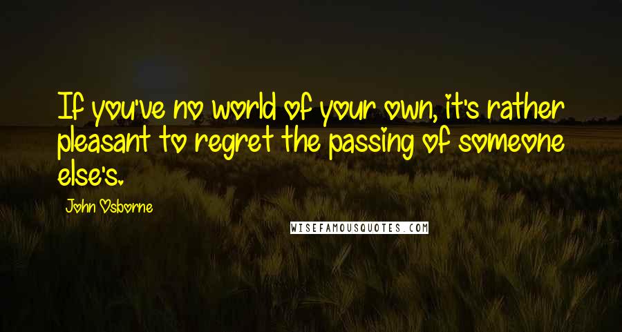 John Osborne Quotes: If you've no world of your own, it's rather pleasant to regret the passing of someone else's.