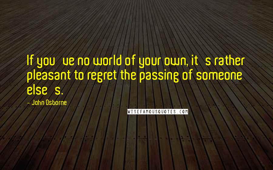 John Osborne Quotes: If you've no world of your own, it's rather pleasant to regret the passing of someone else's.