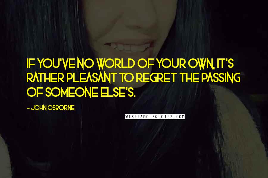 John Osborne Quotes: If you've no world of your own, it's rather pleasant to regret the passing of someone else's.