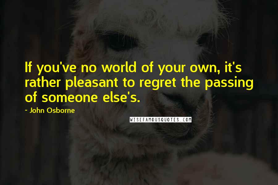 John Osborne Quotes: If you've no world of your own, it's rather pleasant to regret the passing of someone else's.