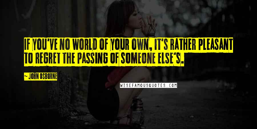 John Osborne Quotes: If you've no world of your own, it's rather pleasant to regret the passing of someone else's.