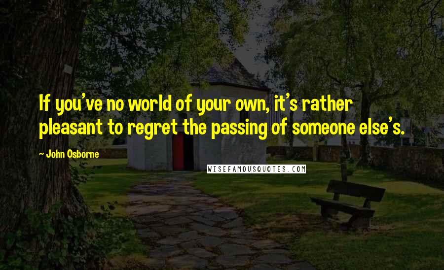 John Osborne Quotes: If you've no world of your own, it's rather pleasant to regret the passing of someone else's.