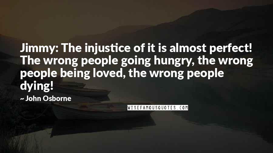 John Osborne Quotes: Jimmy: The injustice of it is almost perfect! The wrong people going hungry, the wrong people being loved, the wrong people dying!