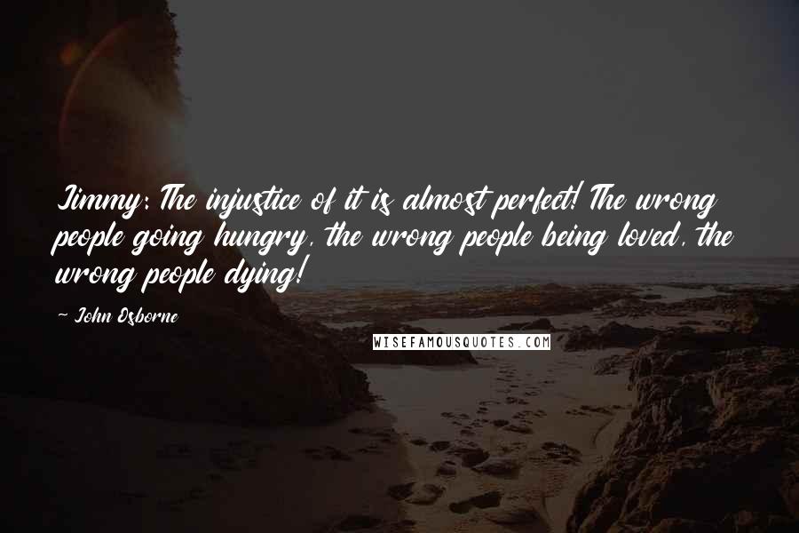 John Osborne Quotes: Jimmy: The injustice of it is almost perfect! The wrong people going hungry, the wrong people being loved, the wrong people dying!