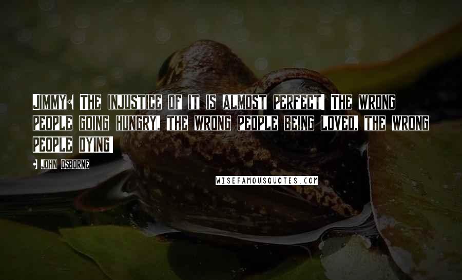 John Osborne Quotes: Jimmy: The injustice of it is almost perfect! The wrong people going hungry, the wrong people being loved, the wrong people dying!