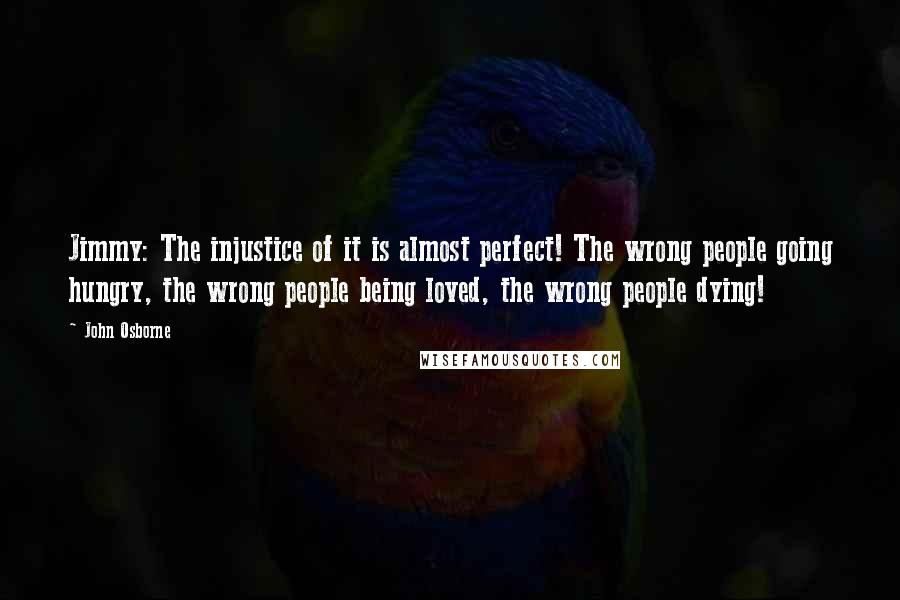 John Osborne Quotes: Jimmy: The injustice of it is almost perfect! The wrong people going hungry, the wrong people being loved, the wrong people dying!