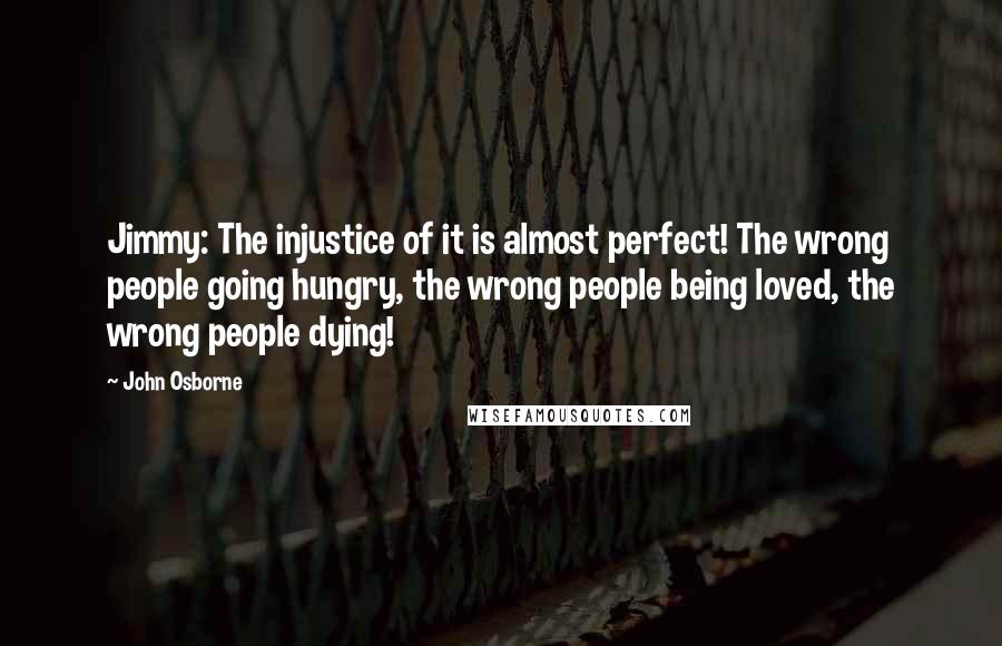 John Osborne Quotes: Jimmy: The injustice of it is almost perfect! The wrong people going hungry, the wrong people being loved, the wrong people dying!