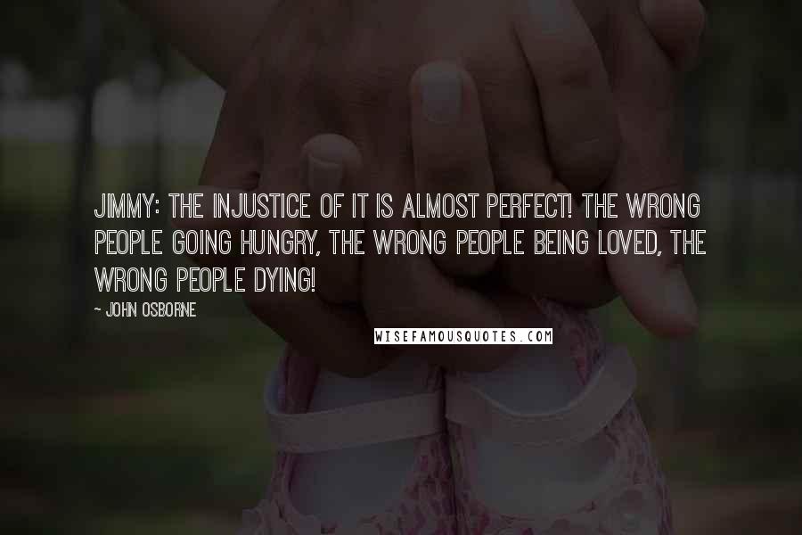 John Osborne Quotes: Jimmy: The injustice of it is almost perfect! The wrong people going hungry, the wrong people being loved, the wrong people dying!