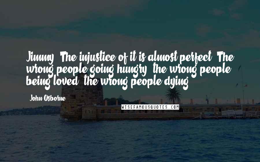 John Osborne Quotes: Jimmy: The injustice of it is almost perfect! The wrong people going hungry, the wrong people being loved, the wrong people dying!