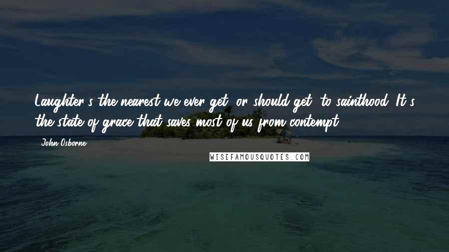 John Osborne Quotes: Laughter's the nearest we ever get, or should get, to sainthood. It's the state of grace that saves most of us from contempt.