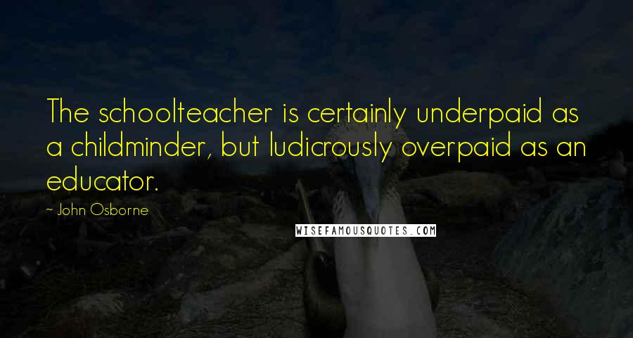 John Osborne Quotes: The schoolteacher is certainly underpaid as a childminder, but ludicrously overpaid as an educator.