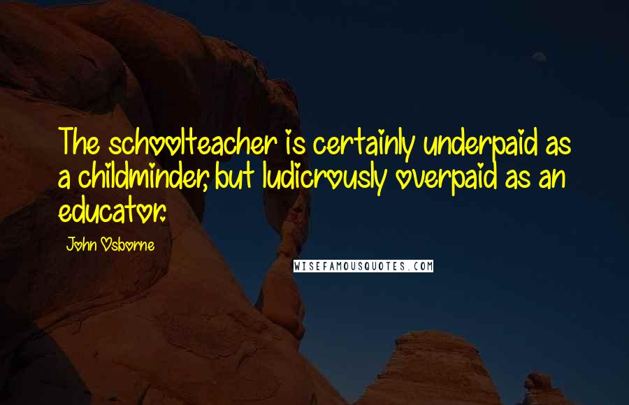 John Osborne Quotes: The schoolteacher is certainly underpaid as a childminder, but ludicrously overpaid as an educator.