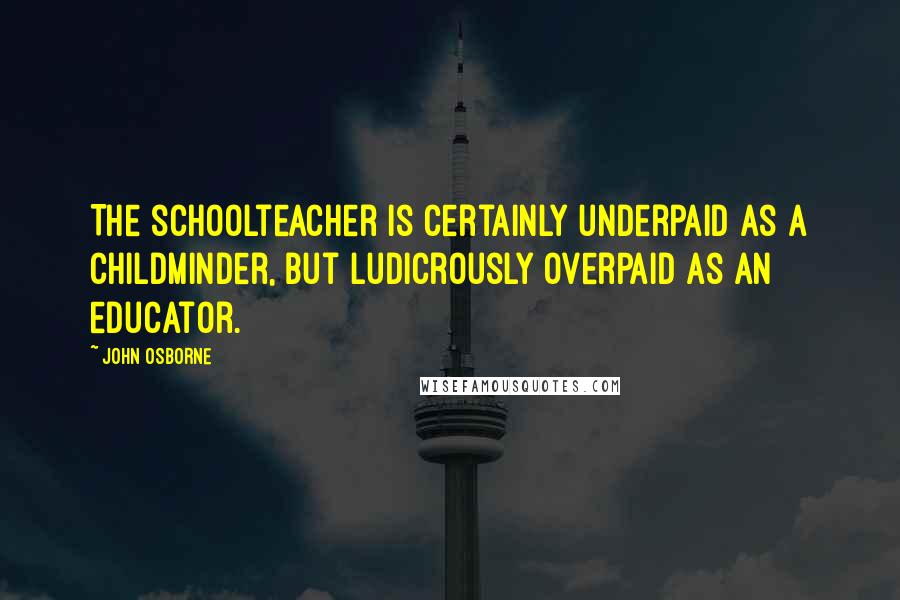 John Osborne Quotes: The schoolteacher is certainly underpaid as a childminder, but ludicrously overpaid as an educator.