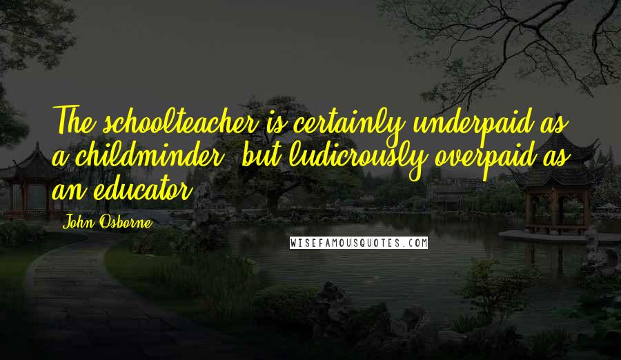 John Osborne Quotes: The schoolteacher is certainly underpaid as a childminder, but ludicrously overpaid as an educator.