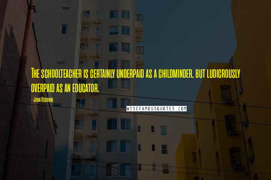 John Osborne Quotes: The schoolteacher is certainly underpaid as a childminder, but ludicrously overpaid as an educator.