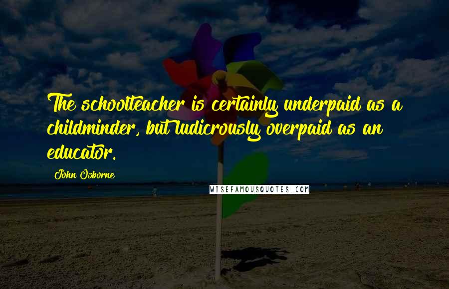 John Osborne Quotes: The schoolteacher is certainly underpaid as a childminder, but ludicrously overpaid as an educator.
