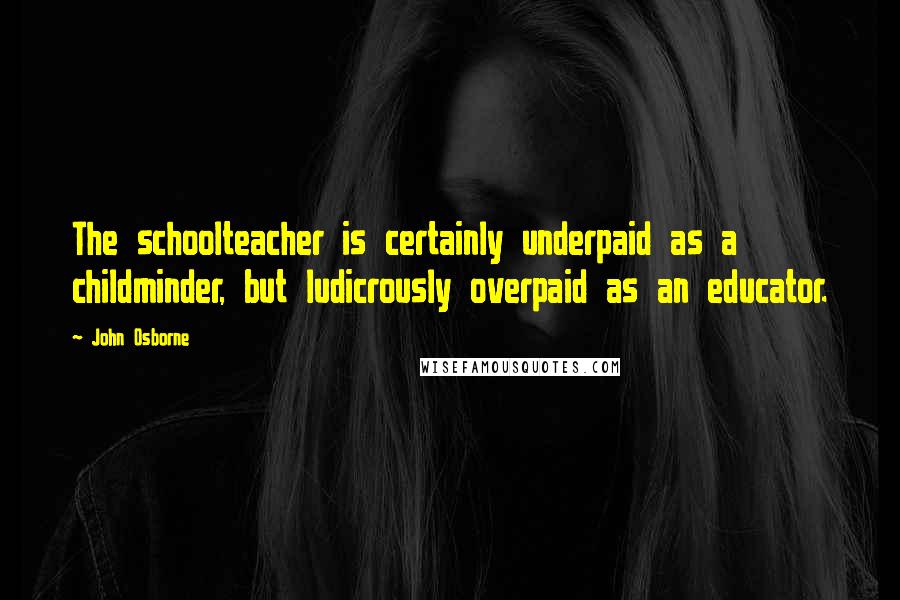 John Osborne Quotes: The schoolteacher is certainly underpaid as a childminder, but ludicrously overpaid as an educator.