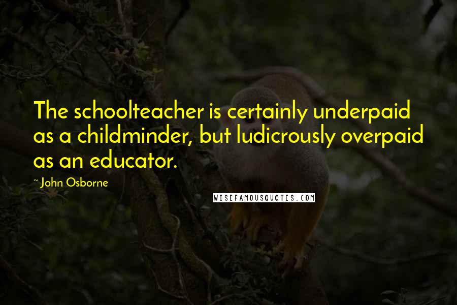 John Osborne Quotes: The schoolteacher is certainly underpaid as a childminder, but ludicrously overpaid as an educator.