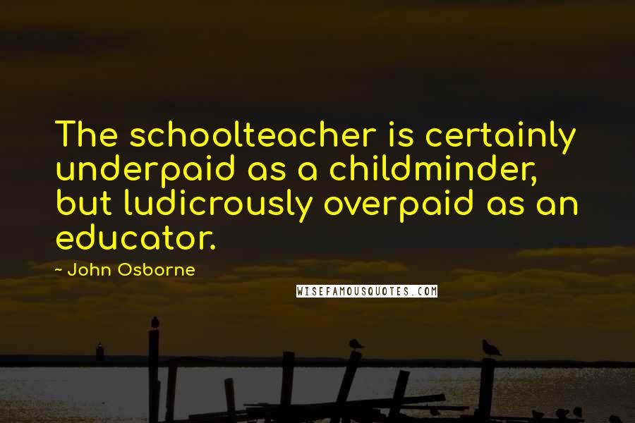 John Osborne Quotes: The schoolteacher is certainly underpaid as a childminder, but ludicrously overpaid as an educator.