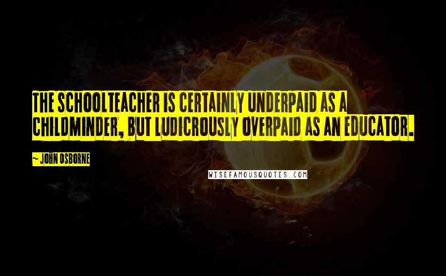 John Osborne Quotes: The schoolteacher is certainly underpaid as a childminder, but ludicrously overpaid as an educator.