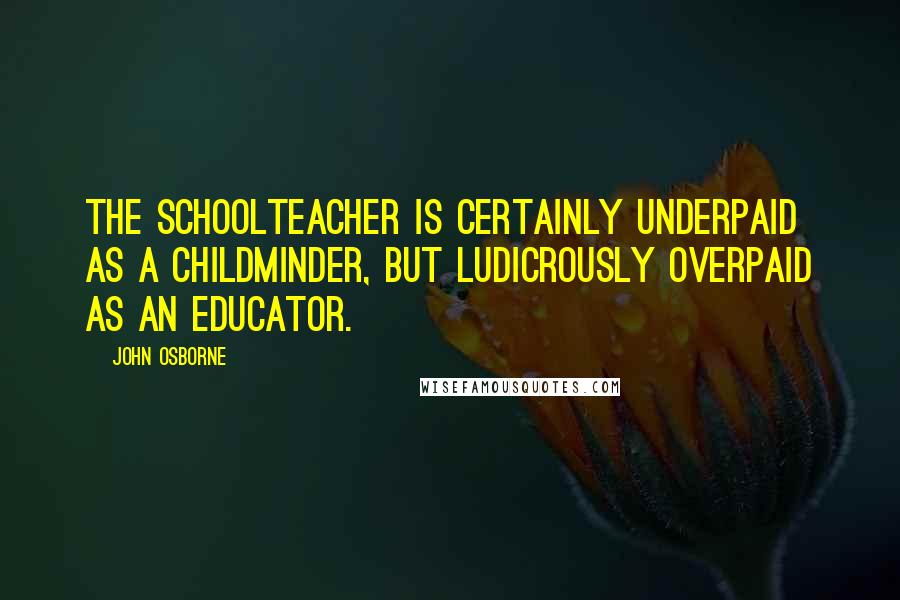 John Osborne Quotes: The schoolteacher is certainly underpaid as a childminder, but ludicrously overpaid as an educator.