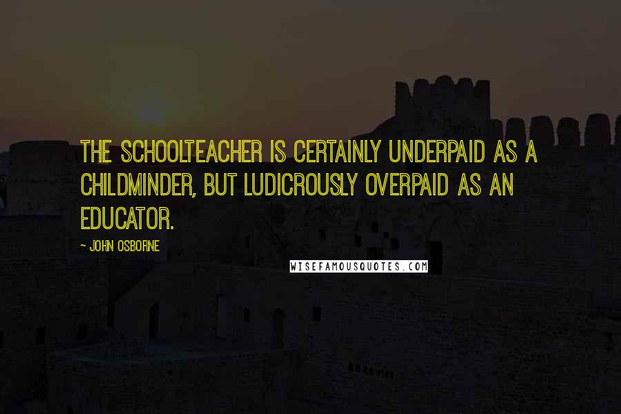 John Osborne Quotes: The schoolteacher is certainly underpaid as a childminder, but ludicrously overpaid as an educator.