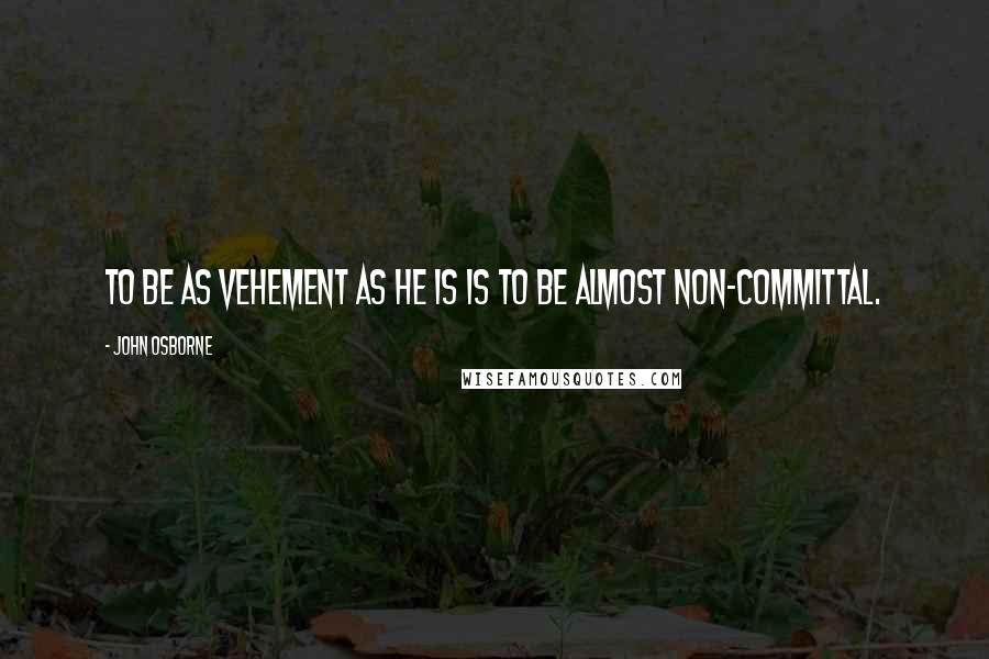 John Osborne Quotes: To be as vehement as he is is to be almost non-committal.