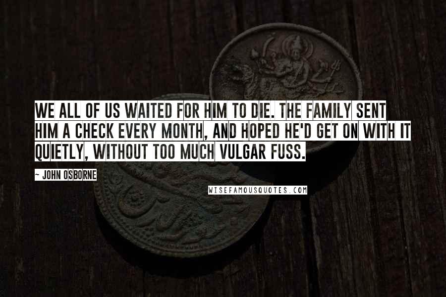 John Osborne Quotes: We all of us waited for him to die. The family sent him a check every month, and hoped he'd get on with it quietly, without too much vulgar fuss.