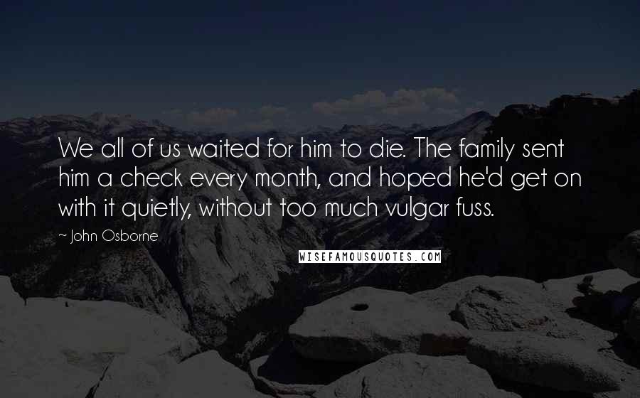 John Osborne Quotes: We all of us waited for him to die. The family sent him a check every month, and hoped he'd get on with it quietly, without too much vulgar fuss.