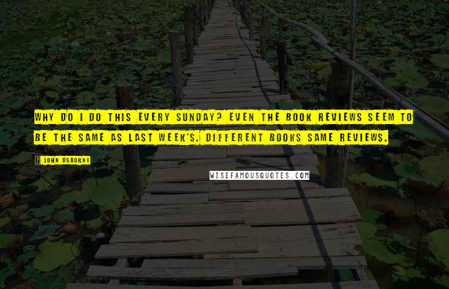 John Osborne Quotes: Why do I do this every Sunday? Even the book reviews seem to be the same as last week's. Different books same reviews.